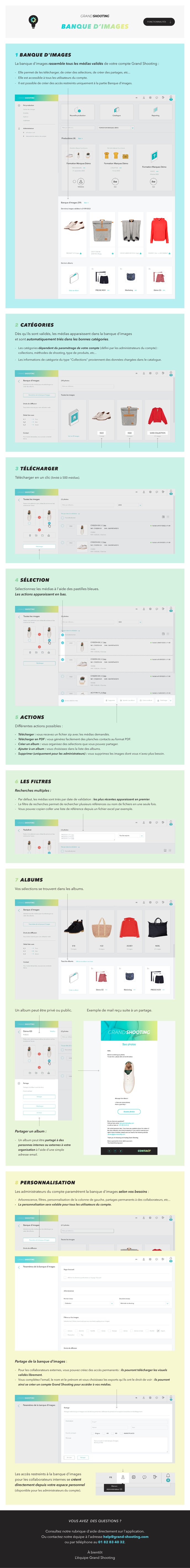 1- Banque d'images La banque d'images rassemble tous les médias validés de votre compte Grand Shooting. Elle permet de les télécharger, des créer des sélections, de créer des partages, etc... Elle est accessible à tous les utilisateurs du compte. Il est possible de créer des accès restreints uniquement à la partie Banque d'images.  2- Catégorie Dès qu'ils sont validés, les médias apparaissent dans la banque d'images et sont automatiquement triés dans les bonnes catégories.  Les catégories dépendent du paramétrage de votre compte (défini par les administrateurs du compte) : collections, méthodes de shooting, type de produits, etc...  Les informations de catégorie du type "Collections" proviennent des données chargées dans le catalogue.   3- Télécharger Télécharger en un clic (limité à 500 médias).    4- Sélection Sélectionnez les médias à l'aide des pastilles bleues. Les actions apparaissent en bas.   5- Actions Différentes actions possibles : 1. Télécharger : vous recevez un fichier zip avec les médias demandés. 2. Télécharger en PDF : vous générez facilement des planches contacts au format PDF. 3. Créer un album : vous organisez des sélections que vous pouvez partager. 4. Ajouter à un album : vous choisissez dans la liste des albums. 5. Supprimer (uniquement pour les administrateurs) : vous supprimez les images dont vous n'avez plus besoin.  6- Les filtres  Recherches multiples Le filtre de recherches permet de rechercher plusieurs références ou nom de fichiers en une seule fois. Vous pouvez copier-coller une liste de référence depuis un fichier excel par exemple.   Menus déroulants Ils sont personnalisables par les administrateurs. Ils permettent d'affiner votre recherche.   Tri Par défaut, les médias sont triés par date de validation : les plus récentes apparaissent en premier.   7- Albums Vos sélections se trouvent dans les albums. Un album peut être privé ou public.   Partager un album Un album peut être partagé à des personnes internes ou externes à votre organisation à l'aide d'une simple adresse email.   8- Personnalisation Les administrateurs du compte paramètrent la banque d'images selon vos besoins : arborescence, filtres, personnalisation de la colonne de gauche, partages permanent à des collaborateurs, etc...  La personnalisation sera valable pour tous les utilisateurs du compte.  Partage de la banque d'images : Pour les collaborateurs externes, vous pouvez créez des accès permanent : ils pourront télécharger les visuels validés librement.  Vous complétez l'email, le nom et le prénom et vous choisissez les exports qu'ils ont le droit de voir. Ils pourront ainsi se créer un compte Grand Shooting pour accéder à vos médias.  Les accès restreints à la banque d'images pour les collaborateurs internes se créent directement depuis votre espace personnel (disponible pour les administrateurs du compte).